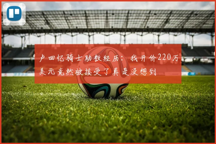卢回忆骑士助教经历：我开价220万美元竟然被接受了真是没想到