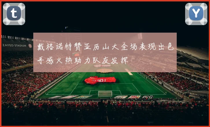 戴格诺特赞亚历山大全场表现出色手感火热助力队友发挥