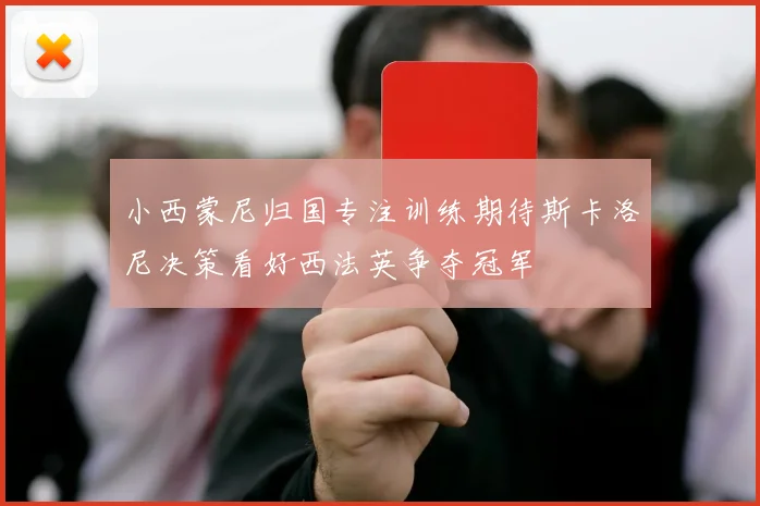 小西蒙尼归国专注训练期待斯卡洛尼决策看好西法英争夺冠军