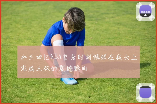 加兰回忆NBA首秀时刻佩顿在我头上完成三双的震撼瞬间