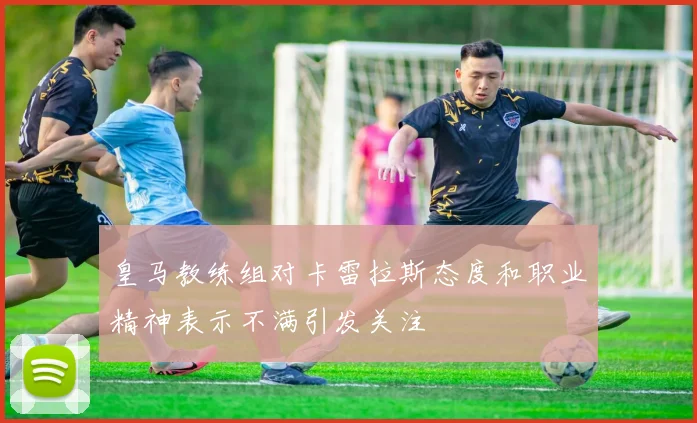 皇马教练组对卡雷拉斯态度和职业精神表示不满引发关注