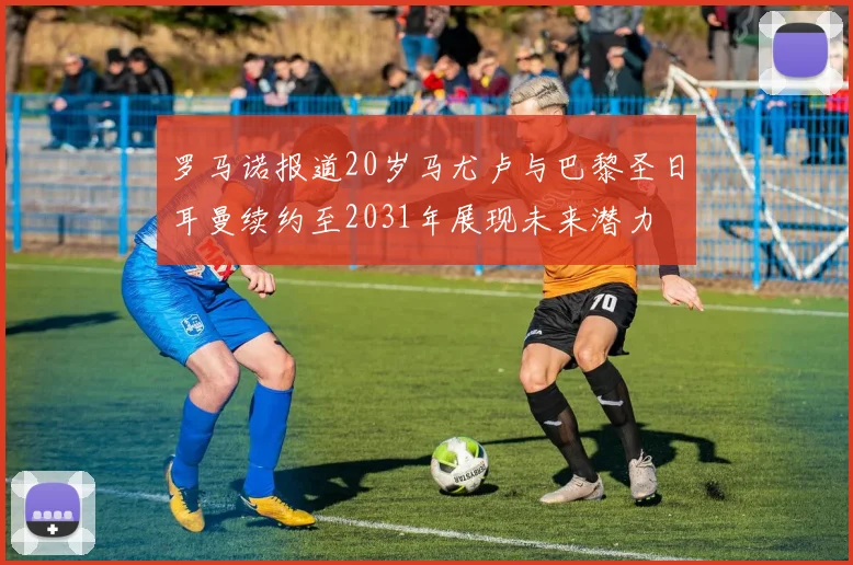 罗马诺报道20岁马尤卢与巴黎圣日耳曼续约至2031年展现未来潜力