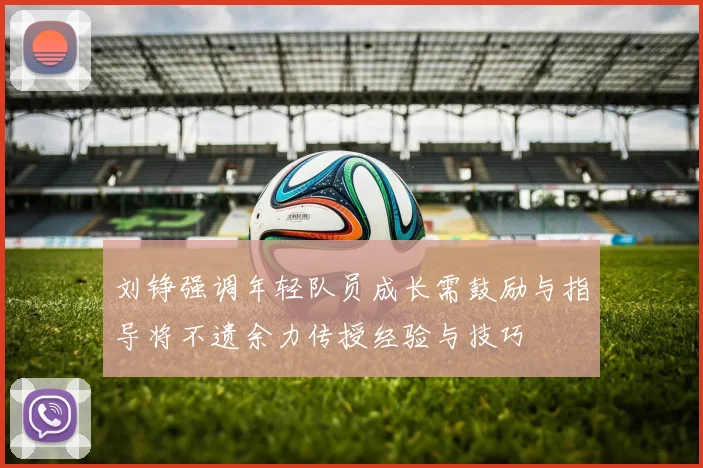 刘铮强调年轻队员成长需鼓励与指导将不遗余力传授经验与技巧