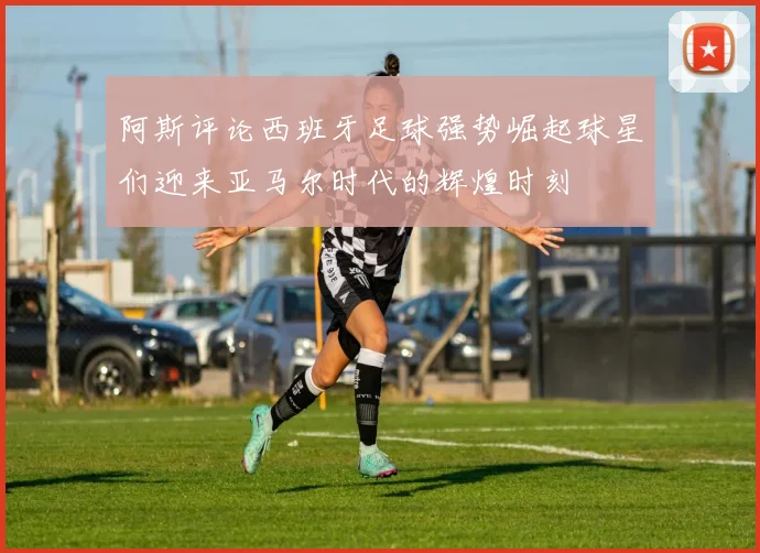 阿斯评论西班牙足球强势崛起球星们迎来亚马尔时代的辉煌时刻