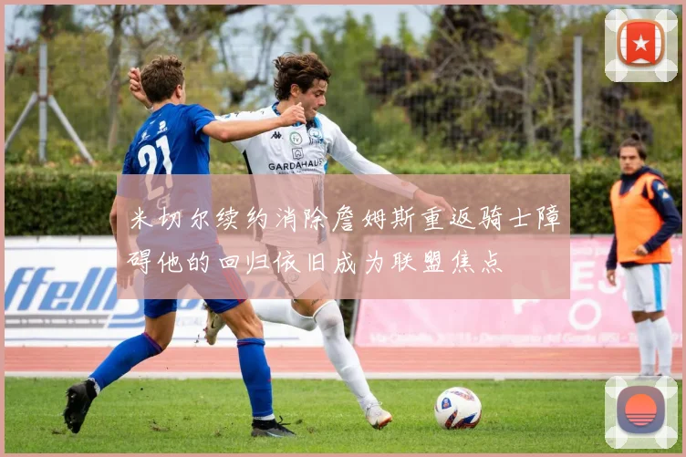 米切尔续约消除詹姆斯重返骑士障碍他的回归依旧成为联盟焦点