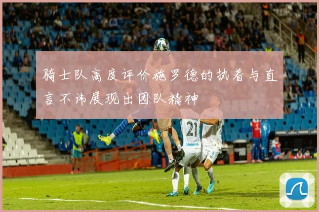骑士队高度评价施罗德的执着与直言不讳展现出团队精神
