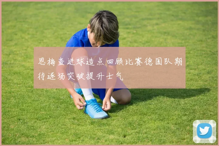 恩梅查进球造点回顾比赛德国队期待逐场突破提升士气