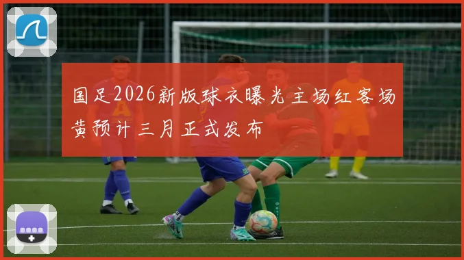 国足2026新版球衣曝光主场红客场黄预计三月正式发布