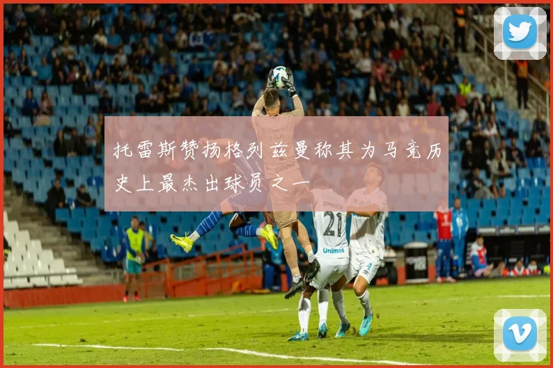 托雷斯赞扬格列兹曼称其为马竞历史上最杰出球员之一