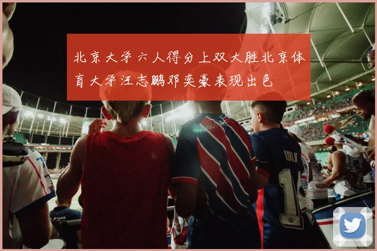 北京大学六人得分上双大胜北京体育大学汪志鹏邓奕豪表现出色