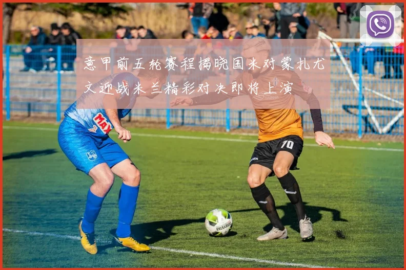 意甲前五轮赛程揭晓国米对蒙扎尤文迎战米兰精彩对决即将上演