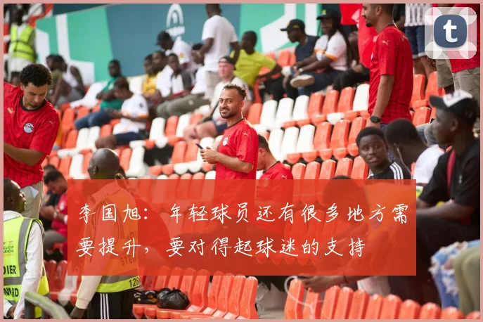 李国旭：年轻球员还有很多地方需要提升，要对得起球迷的支持