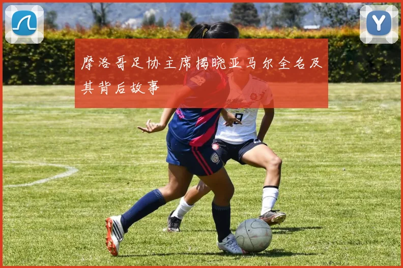 摩洛哥足协主席揭晓亚马尔全名及其背后故事