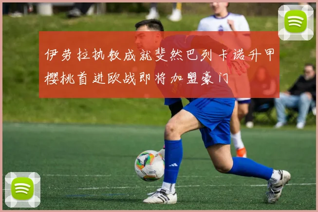 伊劳拉执教成就斐然巴列卡诺升甲樱桃首进欧战即将加盟豪门