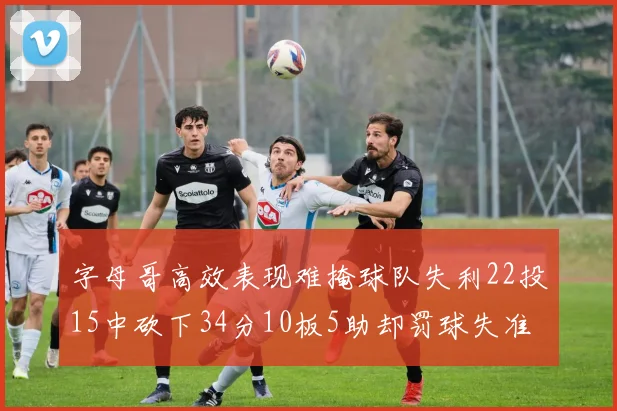字母哥高效表现难掩球队失利22投15中砍下34分10板5助却罚球失准