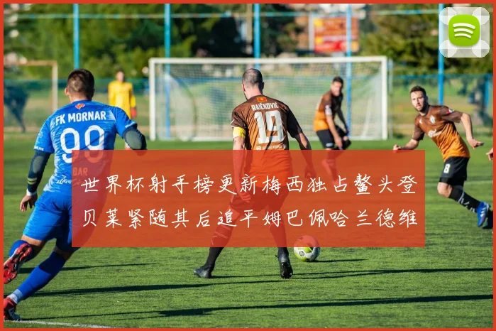 世界杯射手榜更新梅西独占鳌头登贝莱紧随其后追平姆巴佩哈兰德维尼修斯