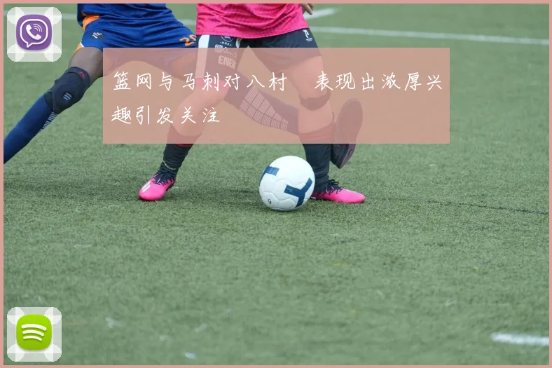 篮网与马刺对八村塁表现出浓厚兴趣引发关注