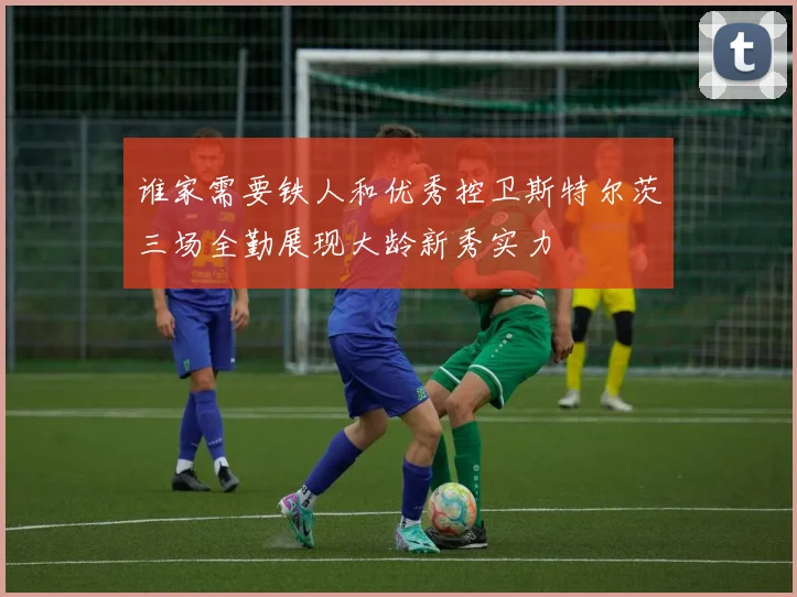 谁家需要铁人和优秀控卫斯特尔茨三场全勤展现大龄新秀实力