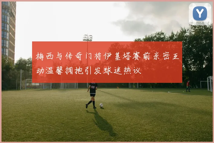 梅西与传奇门将伊基塔赛前亲密互动温馨拥抱引发球迷热议