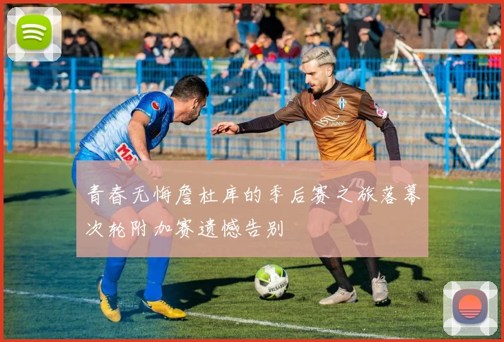 青春无悔詹杜库的季后赛之旅落幕次轮附加赛遗憾告别