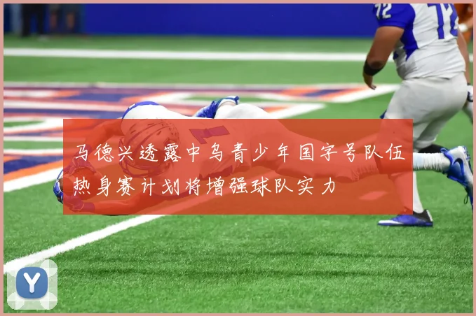 马德兴透露中乌青少年国字号队伍热身赛计划将增强球队实力