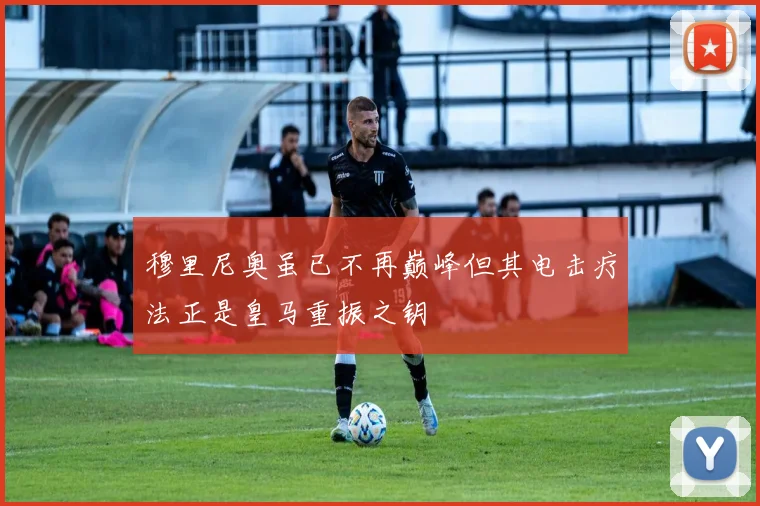 穆里尼奥虽已不再巅峰但其电击疗法正是皇马重振之钥