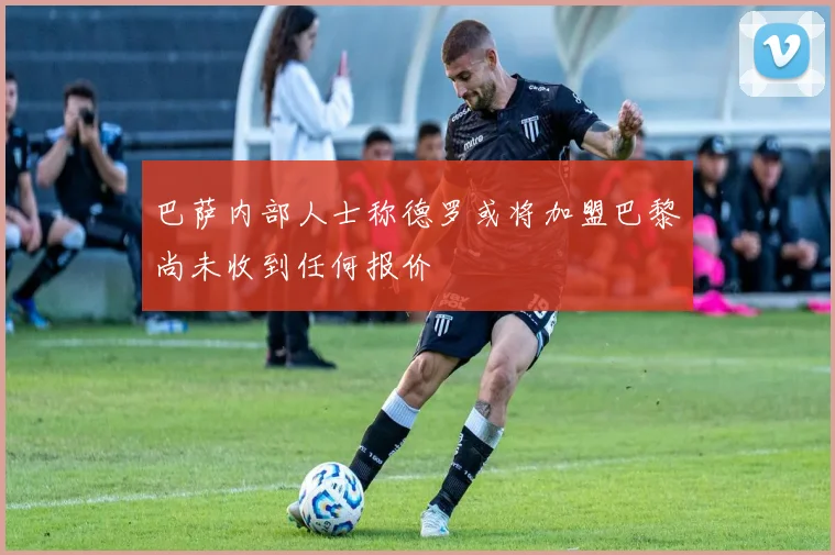 巴萨内部人士称德罗或将加盟巴黎尚未收到任何报价