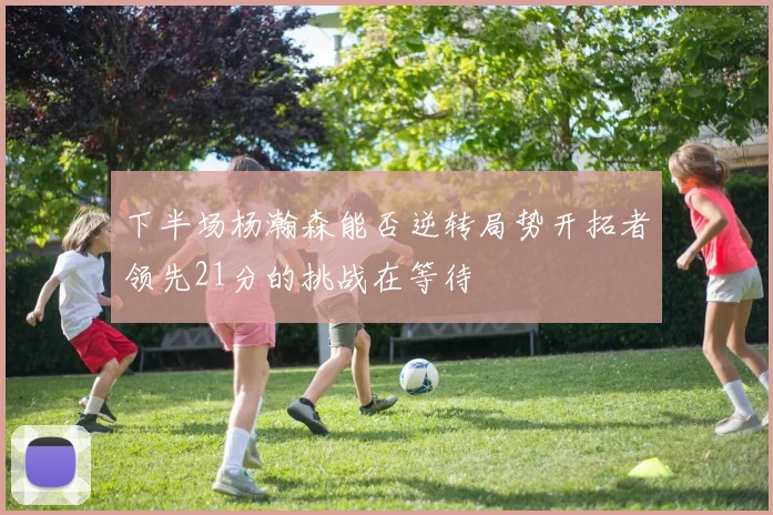 下半场杨瀚森能否逆转局势开拓者领先21分的挑战在等待