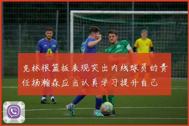 克林根篮板表现突出内线球员的责任杨瀚森应当认真学习提升自己