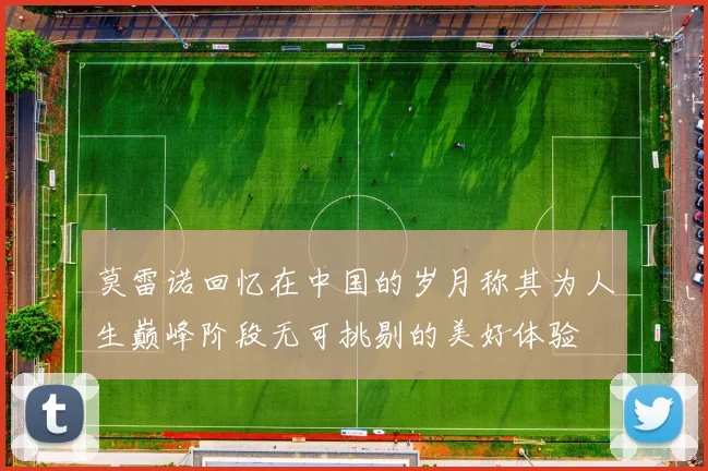 莫雷诺回忆在中国的岁月称其为人生巅峰阶段无可挑剔的美好体验