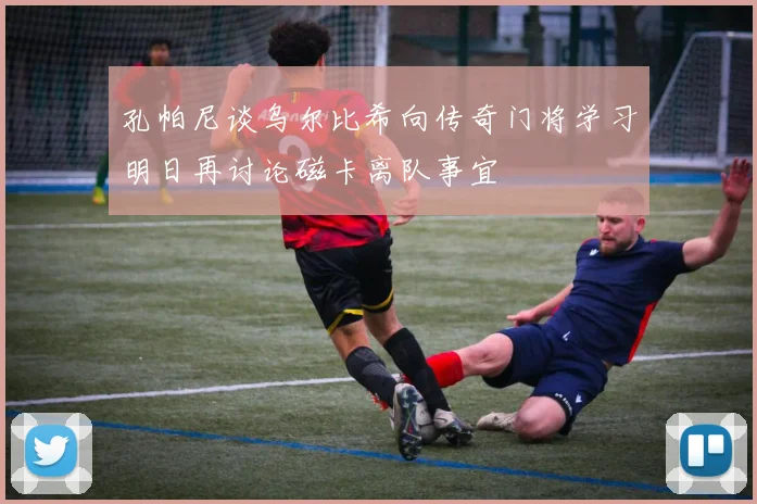 孔帕尼谈乌尔比希向传奇门将学习明日再讨论磁卡离队事宜