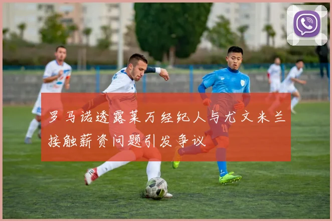 罗马诺透露莱万经纪人与尤文米兰接触薪资问题引发争议