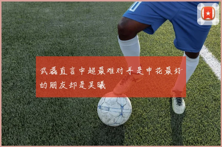 武磊直言中超最难对手是申花最好的朋友却是吴曦